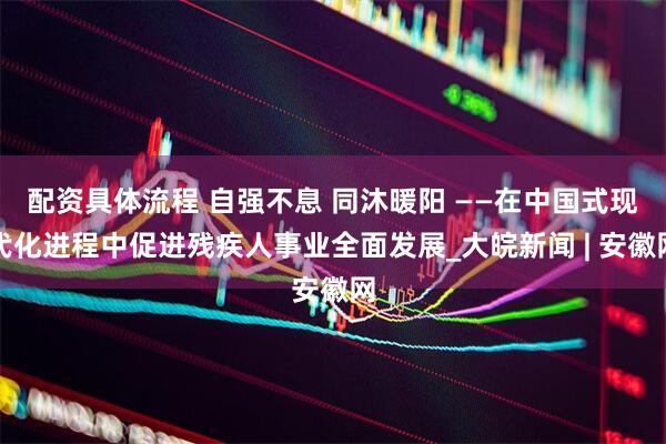配资具体流程 自强不息 同沐暖阳 ——在中国式现代化进程中促进残疾人事业全面发展_大皖新闻 | 安徽网