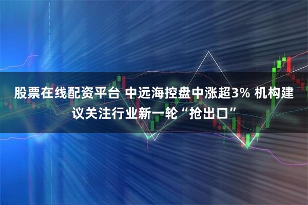 股票在线配资平台 中远海控盘中涨超3% 机构建议关注行业新一轮“抢出口”