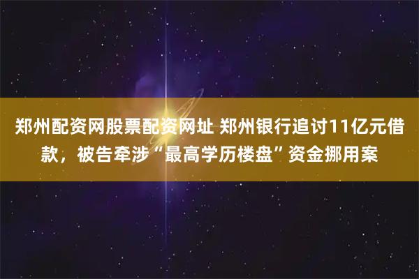郑州配资网股票配资网址 郑州银行追讨11亿元借款，被告牵涉“最高学历楼盘”资金挪用案