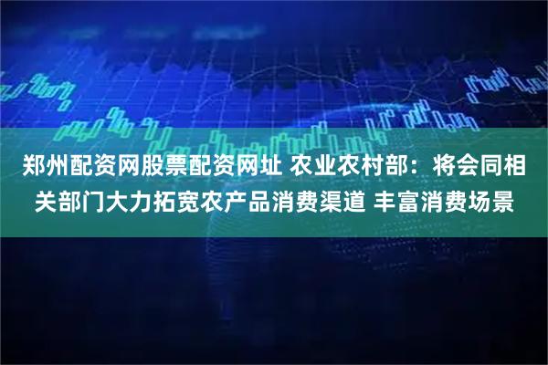 郑州配资网股票配资网址 农业农村部：将会同相关部门大力拓宽农产品消费渠道 丰富消费场景