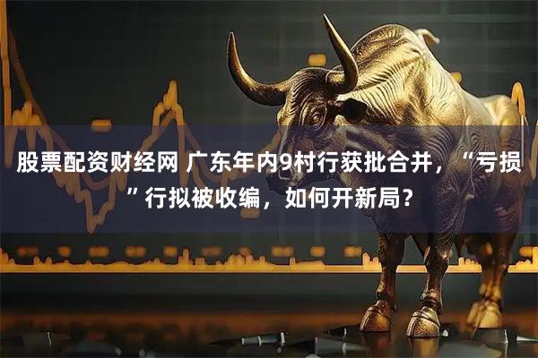 股票配资财经网 广东年内9村行获批合并，“亏损”行拟被收编，如何开新局？