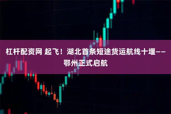 杠杆配资网 起飞！湖北首条短途货运航线十堰——鄂州正式启航