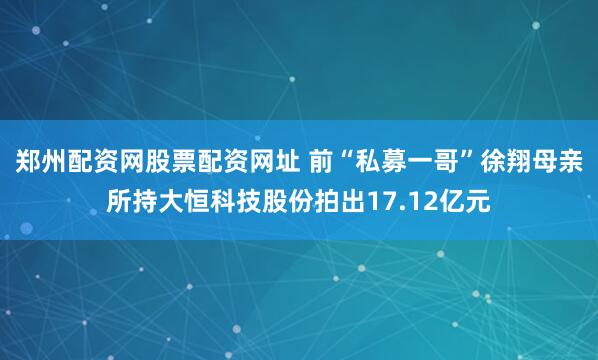 郑州配资网股票配资网址 前“私募一哥”徐翔母亲所持大恒科技股份拍出17.12亿元
