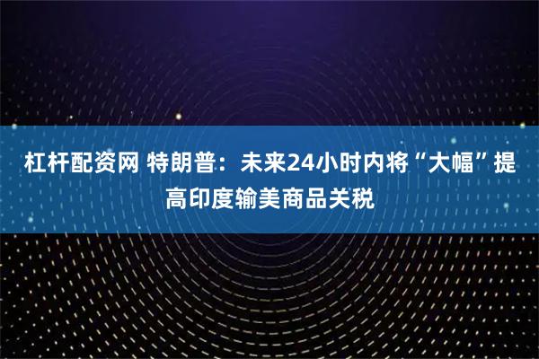 杠杆配资网 特朗普：未来24小时内将“大幅”提高印度输美商品关税