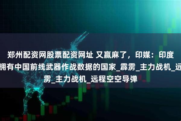郑州配资网股票配资网址 又赢麻了，印媒：印度是唯一一个拥有中国前线武器作战数据的国家_霹雳_主力战机_远程空空导弹