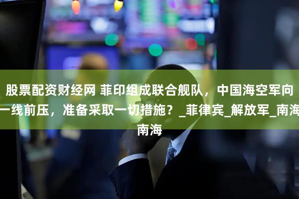 股票配资财经网 菲印组成联合舰队，中国海空军向一线前压，准备采取一切措施？_菲律宾_解放军_南海
