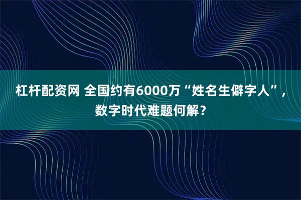 杠杆配资网 全国约有6000万“姓名生僻字人”，数字时代难题何解？