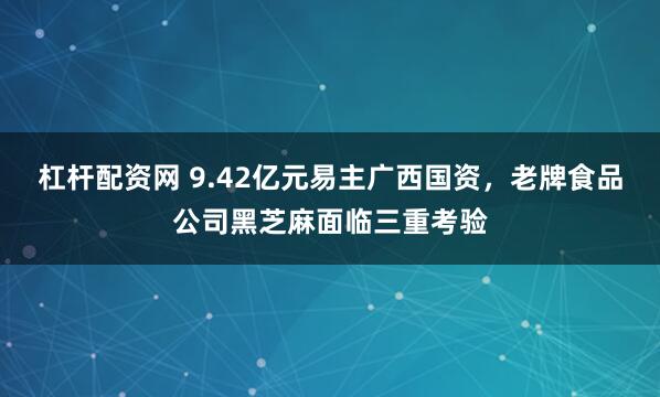 杠杆配资网 9.42亿元易主广西国资，老牌食品公司黑芝麻面临三重考验