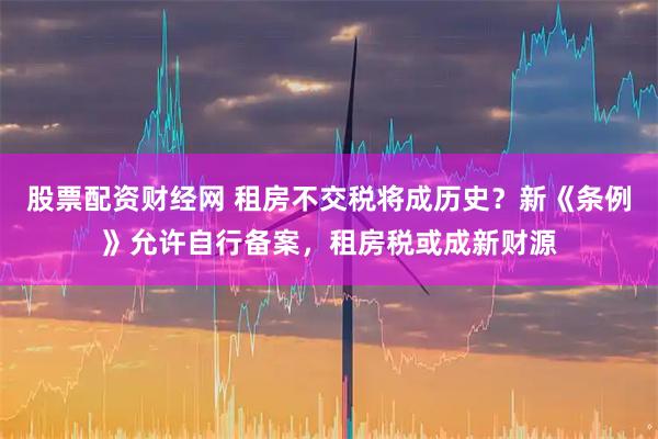 股票配资财经网 租房不交税将成历史？新《条例》允许自行备案，租房税或成新财源