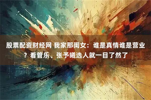 股票配资财经网 我家那闺女：谁是真情谁是营业？看管乐、张予曦选人就一目了然了