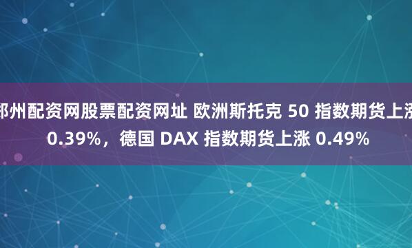 郑州配资网股票配资网址 欧洲斯托克 50 指数期货上涨 0.39%，德国 DAX 指数期货上涨 0.49%