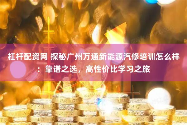 杠杆配资网 探秘广州万通新能源汽修培训怎么样：靠谱之选，高性价比学习之旅
