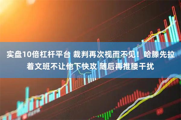 实盘10倍杠杆平台 裁判再次视而不见！哈滕先拉着文班不让他下快攻 随后再推腰干扰