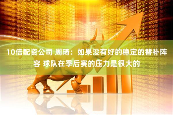 10倍配资公司 周琦：如果没有好的稳定的替补阵容 球队在季后赛的压力是很大的